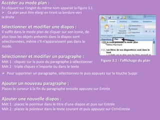 Accéder au mode plan :
En cliquant sur l’onglet du même nom apparait la Figure 3.1
 Ce plan peut être élargi en tirant sa bordure vers
la droite
Sélectionner et modifier une diapos :
Figure 3.1 : l’affichage du plan
Il suffit dans le mode plan de cliquer sur son icone, de
plus tous les objets présents dans la diapos sont
sélectionnées, même s’il n’apparaissent pas dans le
mode.
Sélectionner et modifier un paragraphe :
Mét 1 : cliquez sur la puce du paragraphe à sélectionner
Mét 2 : triple cliquez n’importe ou dans le texte
 Pour supprimer un paragraphe, sélectionnez-le puis appuyez sur la touche Suppr
Ajouter un nouveau paragraphe :
Placez le curseur à la fin du paragraphe ensuite appuyez sur Entrée
Ajouter une nouvelle diapos :
Mét 1 : placez le pointeur dans le titre d’une diapos et puis sur Entrée
Mét 2 : placez le pointeur dans le texte courant et puis appuyez sur Ctrl+Entrée
 