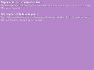 Déplacer du texte du haut en bas :
Cliquez du bouton droit dans le paragraphe à déplacer puis dans le menu contextuel choisissez
Monter ou Descendre.
Développer et Réduire le plan :
Pour réduire ou développer une présentation, cliquez sur le bouton droit n’importe ou dans le
plan puis choisissez Réduire ou Développer.
 