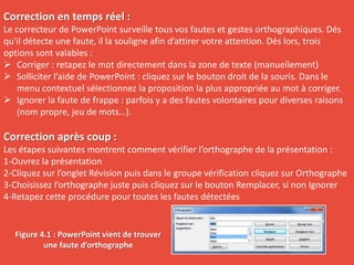Correction en temps réel :
Le correcteur de PowerPoint surveille tous vos fautes et gestes orthographiques. Dés
qu'il détecte une faute, il la souligne afin d’attirer votre attention. Dés lors, trois
options sont valables :
 Corriger : retapez le mot directement dans la zone de texte (manuellement)
 Solliciter l’aide de PowerPoint : cliquez sur le bouton droit de la souris. Dans le
menu contextuel sélectionnez la proposition la plus appropriée au mot à corriger.
 Ignorer la faute de frappe : parfois y a des fautes volontaires pour diverses raisons
(nom propre, jeu de mots…).
Correction après coup :
Les étapes suivantes montrent comment vérifier l’orthographe de la présentation :
1-Ouvrez la présentation
2-Cliquez sur l’onglet Révision puis dans le groupe vérification cliquez sur Orthographe
3-Choisissez l’orthographe juste puis cliquez sur le bouton Remplacer, si non Ignorer
4-Retapez cette procédure pour toutes les fautes détectées
Figure 4.1 : PowerPoint vient de trouver
une faute d’orthographe
 