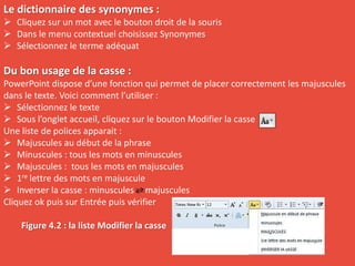 Le dictionnaire des synonymes :
 Cliquez sur un mot avec le bouton droit de la souris
 Dans le menu contextuel choisissez Synonymes
 Sélectionnez le terme adéquat
Du bon usage de la casse :
PowerPoint dispose d’une fonction qui permet de placer correctement les majuscules
dans le texte. Voici comment l’utiliser :
 Sélectionnez le texte
 Sous l’onglet accueil, cliquez sur le bouton Modifier la casse
Une liste de polices apparait :
 Majuscules au début de la phrase
 Minuscules : tous les mots en minuscules
 Majuscules : tous les mots en majuscules
 1re lettre des mots en majuscule
 Inverser la casse : minuscules majuscules
Cliquez ok puis sur Entrée puis vérifier
Figure 4.2 : la liste Modifier la casse
 