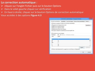 La correction automatique :
 cliquez sur l’onglet Fichier puis sur le bouton Options
 Dans le volet gauche cliquez sur vérification
 En haut à droite, cliquez sur le bouton Options de correction automatique
Vous accédez à des options Figure 4.3
 