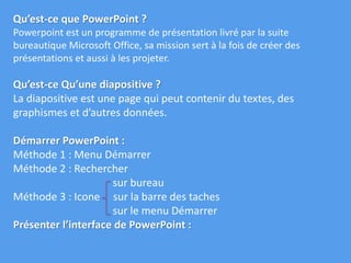 Qu’est-ce que PowerPoint ?
Powerpoint est un programme de présentation livré par la suite
bureautique Microsoft Office, sa mission sert à la fois de créer des
présentations et aussi à les projeter.
Qu’est-ce Qu’une diapositive ?
La diapositive est une page qui peut contenir du textes, des
graphismes et d’autres données.
Démarrer PowerPoint :
Méthode 1 : Menu Démarrer
Méthode 2 : Rechercher
sur bureau
Méthode 3 : Icone sur la barre des taches
sur le menu Démarrer
Présenter l’interface de PowerPoint :
 