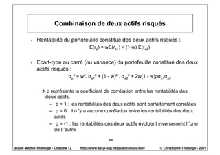Combinaison de deux actifs risqués

          w   Rentabilité du portefeuille constitué des deux actifs risqués :
                                            E(rp) = wE(ra1) + (1-w) E(ra2)


          w   Ecart-type au carré (ou variance) du portefeuille constitué des deux
              actifs risqués :
                                  σp² = w². σa1² + (1 - w)² . σa2² + 2w(1 - w)ρσa1σa2


                à ρ représente le coefficient de corrélation entre les rentabilités des
                 deux actifs.
                   – ρ = 1 : les rentabilités des deux actifs sont parfaitement corrélées
                   – ρ = 0 : il n ’y a aucune corrélation entre les rentabilités des deux
                      actifs
                   – ρ = -1 : les rentabilités des deux actifs évoluent inversement l ’une
                      de l ’autre

                                                        13

Bodie Merton Thibierge - Chapitre 12   http://www.escp-eap.net/publications/bmt   © Christophe Thibierge - 2001
 