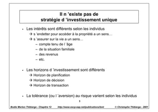 Il n ’existe pas de
                          stratégie d ’investissement unique
          w   Les intérêts sont différents selon les individus
                à s ’endetter pour accéder à la propriété a un sens…
                à s ’assurer sur la vie a un sens…
                   – compte tenu de l ’âge
                   – de la situation familiale
                   – des revenus
                   – etc.


          w   Les horizons d ’investissement sont différents
                à Horizon de planification
                à Horizon de décision
                à Horizon de transaction


          w   La tolérance (ou l ’aversion) au risque varient selon les individus
                                                         3

Bodie Merton Thibierge - Chapitre 12   http://www.escp-eap.net/publications/bmt   © Christophe Thibierge - 2001
 