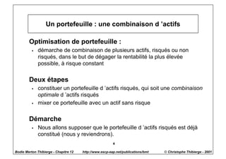 Un portefeuille : une combinaison d ’actifs

        Optimisation de portefeuille :
          w   démarche de combinaison de plusieurs actifs, risqués ou non
              risqués, dans le but de dégager la rentabilité la plus élevée
              possible, à risque constant

        Deux étapes
          w   constituer un portefeuille d ’actifs risqués, qui soit une combinaison
              optimale d ’actifs risqués
          w   mixer ce portefeuille avec un actif sans risque

        Démarche
          w   Nous allons supposer que le portefeuille d ’actifs risqués est déjà
              constitué (nous y reviendrons).
                                                         4

Bodie Merton Thibierge - Chapitre 12   http://www.escp-eap.net/publications/bmt   © Christophe Thibierge - 2001
 