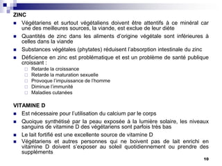 ZINC
 Végétariens et surtout végétaliens doivent être attentifs à ce minéral car
   une des meilleures sources, la viande, est exclue de leur diète
 Quantités de zinc dans les aliments d’origine végétale sont inférieures à
   celles dans la viande
 Substances végétales (phytates) réduisent l’absorption intestinale du zinc
 Déficience en zinc est problématique et est un problème de santé publique
   croissant :
       Retarde la croissance
       Retarde la maturation sexuelle
       Provoque l’impuissance de l’homme
       Diminue l’immunité
       Maladies cutanées

VITAMINE D
 Est nécessaire pour l’utilisation du calcium par le corps
 Quoique synthétisé par la peau exposée à la lumière solaire, les niveaux
   sanguins de vitamine D des végétariens sont parfois très bas
 Le lait fortifié est une excellente source de vitamine D
 Végétariens et autres personnes qui ne boivent pas de lait enrichi en
   vitamine D doivent s’exposer au soleil quotidiennement ou prendre des
   suppléments
                                                                          10
 