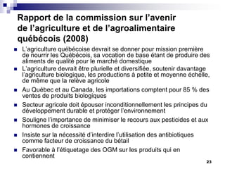 Rapport de la commission sur l’avenir
    de l’agriculture et de l’agroalimentaire
    québécois (2008)
    L’agriculture québécoise devrait se donner pour mission première
     de nourrir les Québécois, sa vocation de base étant de produire des
     aliments de qualité pour le marché domestique
    L’agriculture devrait être plurielle et diversifiée, soutenir davantage
     l’agriculture biologique, les productions à petite et moyenne échelle,
     de même que la relève agricole
    Au Québec et au Canada, les importations comptent pour 85 % des
     ventes de produits biologiques
    Secteur agricole doit épouser inconditionnellement les principes du
     développement durable et protéger l’environnement
    Souligne l’importance de minimiser le recours aux pesticides et aux
     hormones de croissance
    Insiste sur la nécessité d’interdire l’utilisation des antibiotiques
     comme facteur de croissance du bétail
    Favorable à l’étiquetage des OGM sur les produits qui en
     contiennent
                                                                          23
 