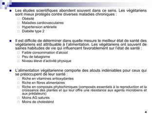    Les études scientifiques abondent souvent dans ce sens. Les végétariens
    sont mieux protégés contre diverses maladies chroniques :
        Obésité
        Maladies cardiovasculaires
        Hypertension artérielle
        Diabète type 2

   Il est difficile de déterminer dans quelle mesure le meilleur état de santé des
    végétariens est attribuable à l’alimentation. Les végétariens ont souvent de
    saines habitudes de vie qui influencent favorablement sur l’état de santé :
        Faible consommation d’alcool
        Peu de tabagisme
        Niveau élevé d’activité physique

   L’alimentation végétarienne comporte des atouts indéniables pour ceux qui
    se préoccupent de leur santé :
      Riche en vitamines antioxydantes
      Riche en fibres alimentaires
      Riche en composés phytochimiques (composés essentiels à la reproduction et la
       croissance des plantes et qui leur offre une résistance aux agents microbiens et
       aux prédateurs)
      Moins AG saturés
      Moins de cholestérol


                                                                                     4
 