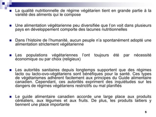    La qualité nutritionnelle de régime végétarien tient en grande partie à la
    variété des aliments qui le compose

   Une alimentation végétarienne peu diversifiée que l’on voit dans plusieurs
    pays en développement comporte des lacunes nutritionnelles

   Dans l’histoire de l’humanité, aucun peuple n’a spontanément adopté une
    alimentation strictement végétarienne

   Les populations végétariennes l’ont       toujours   été   par   nécessité
    économique ou par choix (religieux)

   Les autorités sanitaires depuis longtemps supportent que des régimes
    lacto ou lacto-ovo-végétariens sont bénéfiques pour la santé. Ces types
    de végétarismes adhèrent facilement aux principes du Guide alimentaire
    canadien. Cependant, ces autorités expriment des inquiétudes sur les
    dangers de régimes végétariens restrictifs ou mal planifiés

   Le guide alimentaire canadien accorde une large place aux produits
    céréaliers, aux légumes et aux fruits. De plus, les produits laitiers y
    tiennent une place importante
                                                                          5
 