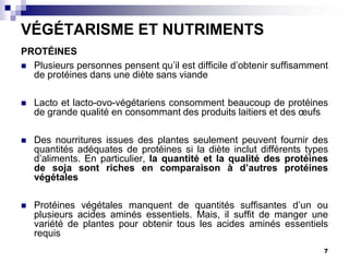 VÉGÉTARISME ET NUTRIMENTS
PROTÉINES
 Plusieurs personnes pensent qu’il est difficile d’obtenir suffisamment
  de protéines dans une diète sans viande

   Lacto et lacto-ovo-végétariens consomment beaucoup de protéines
    de grande qualité en consommant des produits laitiers et des œufs

   Des nourritures issues des plantes seulement peuvent fournir des
    quantités adéquates de protéines si la diète inclut différents types
    d’aliments. En particulier, la quantité et la qualité des protéines
    de soja sont riches en comparaison à d’autres protéines
    végétales

   Protéines végétales manquent de quantités suffisantes d’un ou
    plusieurs acides aminés essentiels. Mais, il suffit de manger une
    variété de plantes pour obtenir tous les acides aminés essentiels
    requis
                                                                       7
 