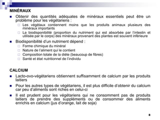 MINÉRAUX
 Obtenir des quantités adéquates de minéraux essentiels peut être un
   problème pour les végétariens :
      Les végétaux contiennent moins que les produits animaux plusieurs des
       minéraux importants
      La biodisponibilité (proportion du nutriment qui est absorbée par l’intestin et
       utilisée par le corps) des minéraux provenant des plantes est souvent inférieure
   Biodisponibilité d’un nutriment dépend :
        Forme chimique du minéral
        Nature de l’aliment qui le contient
        Composition totale de la diète (beaucoup de fibres)
        Santé et état nutritionnel de l’individu


CALCIUM
 Lacto-ovo-végétariens obtiennent suffisamment de calcium par les produits
  laitiers
 Pour les autres types de végétariens, il est plus difficile d’obtenir du calcium
  car peu d’aliments sont riches en celui-ci
 Il est prudent pour les végétariens qui ne consomment pas de produits
  laitiers de prendre des suppléments ou de consommer des aliments
  enrichis en calcium (jus d’orange, lait de soja)

                                                                                     8
 