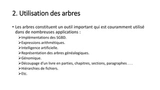 2. Utilisation des arbres
• Les arbres constituent un outil important qui est couramment utilisé
dans de nombreuses applications :
Implémentations des SGBD.
Expressions arithmétiques.
Intelligence artificielle.
Représentation des arbres généalogiques.
Génomique.
Découpage d’un livre en parties, chapitres, sections, paragraphes . . .
Hiérarchies de fichiers.
Etc.
 