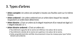 3. Types d’arbres
• Arbre complet: Un arbre est complet si toutes ses feuilles sont sur le même
niveau.
• Arbre ordonné : Un arbre ordonné est un arbre dans lequel les nœuds
respectent un ordre bien déterminé.
• Arbre binaire : C’est un arbre où le degré maximum d’un nœud est égal a 2
« degré (nœud) ≤ 2 ».
• Arbre binaire ordonné : C’est un arbre où :
Tout élément à gauche de la racine est inférieur à la valeur de la racine.
Tout élément à droite de la racine est supérieur à la valeur de la racine.
Cette propriété doit être vérifiée récursivement à tous les niveaux pour que l'arbre
binaire soit ordonné.
 