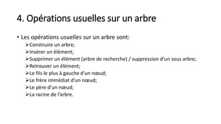 4. Opérations usuelles sur un arbre
• Les opérations usuelles sur un arbre sont:
Construire un arbre;
Insérer un élément;
Supprimer un élément (arbre de recherche) / suppression d’un sous arbre;
Retrouver un élément;
Le fils le plus à gauche d’un nœud;
Le frère immédiat d’un nœud;
Le père d’un nœud;
La racine de l’arbre.
 