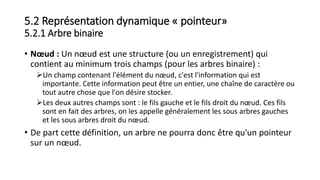 5.2 Représentation dynamique « pointeur»
5.2.1 Arbre binaire
• Nœud : Un nœud est une structure (ou un enregistrement) qui
contient au minimum trois champs (pour les arbres binaire) :
Un champ contenant l'élément du nœud, c'est l'information qui est
importante. Cette information peut être un entier, une chaîne de caractère ou
tout autre chose que l'on désire stocker.
Les deux autres champs sont : le fils gauche et le fils droit du nœud. Ces fils
sont en fait des arbres, on les appelle généralement les sous arbres gauches
et les sous arbres droit du nœud.
• De part cette définition, un arbre ne pourra donc être qu'un pointeur
sur un nœud.
 