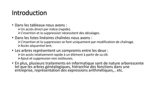 Introduction
• Dans les tableaux nous avons :
Un accès direct par indice (rapide).
L’insertion et la suppression nécessitent des décalages.
• Dans les listes linéaires chaînées nous avons :
L’insertion et la suppression se font uniquement par modification de chaînage.
Accès séquentiel lent.
• Les arbres représentent un compromis entre les deux :
Un accès relativement rapide à un élément à partir de sa clé.
Ajout et suppression non coûteuses.
• En plus, plusieurs traitements en informatique sont de nature arborescente
tel que les arbres généalogiques, hiérarchie des fonctions dans une
entreprise, représentation des expressions arithmétiques,.. etc.
 