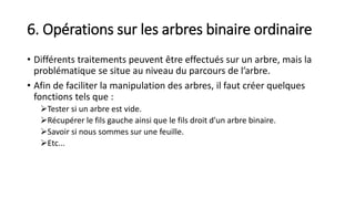 6. Opérations sur les arbres binaire ordinaire
• Différents traitements peuvent être effectués sur un arbre, mais la
problématique se situe au niveau du parcours de l’arbre.
• Afin de faciliter la manipulation des arbres, il faut créer quelques
fonctions tels que :
Tester si un arbre est vide.
Récupérer le fils gauche ainsi que le fils droit d'un arbre binaire.
Savoir si nous sommes sur une feuille.
Etc...
 