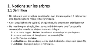 1. Notions sur les arbres
1.1 Définition
• Un arbre est une structure de données non linéaire qui sert à mémoriser
des données d’une manière hiérarchiques.
• C’est un graphe sans cycle où chaque nœud a au plus un prédécesseur.
• De manière plus simple, Il est constitué d'éléments que l'on appelle
souvent des nœuds (node) ou sommets tel que :
Le 1er nœud s’appel : Racine « La racine est un nœud qui n'a pas de père».
Un nœud peut avoir : 0, 1 ou plusieurs sous nœuds (Fils).
Un fils n'a qu'un seul père.
Les feuilles sont des nœuds qui sont au bout des branches et qui n'ont pas de fils.
Les Frères : des nœuds qui ont le même père.
 