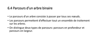 6.4 Parcours d’un arbre binaire
• Le parcours d’un arbre consiste à passer par tous ses nœuds.
• Les parcours permettent d’effectuer tout un ensemble de traitement
sur les arbres.
• On distingue deux types de parcours: parcours en profondeur et
parcours en largeur.
 