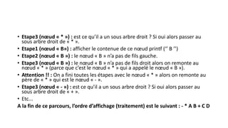 • Etape3 (nœud « * ») : est ce qu’il a un sous arbre droit ? Si oui alors passer au
sous arbre droit de « * ».
• Etape1 (nœud « B») : afficher le contenue de ce nœud printf (‘’ B ’’)
• Etape2 (nœud « B ») : le nœud « B » n’a pas de fils gauche.
• Etape3 (nœud « B ») : le nœud « B » n’a pas de fils droit alors on remonte au
nœud « * » (parce que c’est le nœud « * » qui a appelé le nœud « B »).
• Attention !! : On a fini toutes les étapes avec le nœud « * » alors on remonte au
père de « * » qui est le nœud « - ».
• Etape3 (nœud « - ») : est ce qu’il a un sous arbre droit ? Si oui alors passer au
sous arbre droit de « + ».
• Etc...
A la fin de ce parcours, l’ordre d’affichage (traitement) est le suivant : - * A B + C D
 
