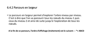 6.4.2 Parcours en largeur
• Le parcours en largeur permet d'explorer l'arbre niveau par niveau.
C'est à dire que l'on va parcourir tous les nœuds du niveau 1 puis
ceux du niveau 2 et ainsi de suite jusqu'à l'exploration de tous les
nœuds.
A la fin de ce parcours, l’ordre d’affichage (traitement) est le suivant : - *+ ABCD
 