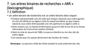 7. Les arbres binaires de recherches « ABR »
(lexicographique)
7.1 Définition
• Un arbre binaire de recherche est un arbre binaire dans lequel :
Chaque nœud possède une clé, telle que chaque nœud du sous-arbre gauche
ait une clé inférieure ou égale à celle du nœud considéré, et que chaque
nœud du sous-arbre droit possède une clé supérieure ou égale à celle-ci.
Dans certains cas, le champ d’information jouera le rôle d’une clé (si le champ
information est muni d’une relation d’ordre).
Selon la mise en œuvre de l'ABR, on pourra interdire ou non des clés de
valeur égale.
Les nœuds que l'on ajoute deviennent des feuilles de l'arbre.
Remarque : Le parcours infixé de l’arbre produit la suite ordonnée des clés.
 