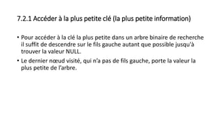 7.2.1 Accéder à la plus petite clé (la plus petite information)
• Pour accéder à la clé la plus petite dans un arbre binaire de recherche
il suffit de descendre sur le fils gauche autant que possible jusqu'à
trouver la valeur NULL.
• Le dernier nœud visité, qui n’a pas de fils gauche, porte la valeur la
plus petite de l’arbre.
 
