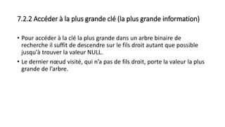 7.2.2 Accéder à la plus grande clé (la plus grande information)
• Pour accéder à la clé la plus grande dans un arbre binaire de
recherche il suffit de descendre sur le fils droit autant que possible
jusqu'à trouver la valeur NULL.
• Le dernier nœud visité, qui n’a pas de fils droit, porte la valeur la plus
grande de l’arbre.
 