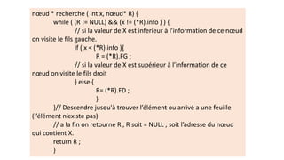 nœud * recherche ( int x, nœud* R) {
while ( (R != NULL) && (x != (*R).info ) ) {
// si la valeur de X est inferieur à l’information de ce nœud
on visite le fils gauche.
if ( x < (*R).info ){
R = (*R).FG ;
// si la valeur de X est supérieur à l’information de ce
nœud on visite le fils droit
} else {
R= (*R).FD ;
}
}// Descendre jusqu'à trouver l’élément ou arrivé a une feuille
(l’élément n’existe pas)
// a la fin on retourne R , R soit = NULL , soit l’adresse du nœud
qui contient X.
return R ;
}
 