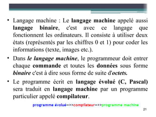 • Langage machine : Le langage machine appelé aussi
  langage binaire, c'est avec ce langage que
  fonctionnent les ordinateurs. Il consiste à utiliser deux
  états (représentés par les chiffres 0 et 1) pour coder les
  informations (texte, images etc.).
• Dans le langage machine, le programmeur doit entrer
  chaque commande et toutes les données sous forme
  binaire c'est à dire sous forme de suite d'octets.
• Le programme écrit en langage évolué (C, Pascal)
  sera traduit en langage machine par un programme
  particulier appelé compilateur.

                                                          21
 
