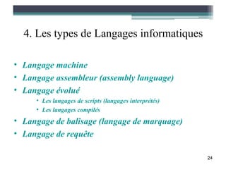 4. Les types de Langages informatiques

• Langage machine
• Langage assembleur (assembly language)
• Langage évolué
     • Les langages de scripts (langages interprétés)
     • Les langages compilés
• Langage de balisage (langage de marquage)
• Langage de requête

                                                        24
 