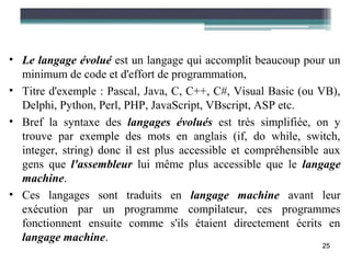 • Le langage évolué est un langage qui accomplit beaucoup pour un
  minimum de code et d'effort de programmation,
• Titre d'exemple : Pascal, Java, C, C++, C#, Visual Basic (ou VB),
  Delphi, Python, Perl, PHP, JavaScript, VBscript, ASP etc.
• Bref la syntaxe des langages évolués est très simplifiée, on y
  trouve par exemple des mots en anglais (if, do while, switch,
  integer, string) donc il est plus accessible et compréhensible aux
  gens que l'assembleur lui même plus accessible que le langage
  machine.
• Ces langages sont traduits en langage machine avant leur
  exécution par un programme compilateur, ces programmes
  fonctionnent ensuite comme s'ils étaient directement écrits en
  langage machine.
                                                                25
 
