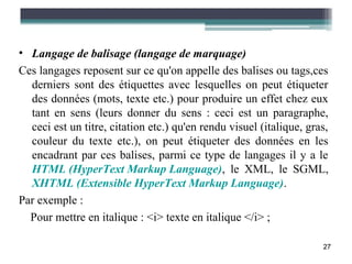 • Langage de balisage (langage de marquage)
Ces langages reposent sur ce qu'on appelle des balises ou tags,ces
  derniers sont des étiquettes avec lesquelles on peut étiqueter
  des données (mots, texte etc.) pour produire un effet chez eux
  tant en sens (leurs donner du sens : ceci est un paragraphe,
  ceci est un titre, citation etc.) qu'en rendu visuel (italique, gras,
  couleur du texte etc.), on peut étiqueter des données en les
  encadrant par ces balises, parmi ce type de langages il y a le
  HTML (HyperText Markup Language), le XML, le SGML,
  XHTML (Extensible HyperText Markup Language).
Par exemple :
  Pour mettre en italique : <i> texte en italique </i> ;

                                                                     27
 
