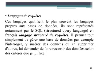 • Langages de requêtes
Ces langages qualifient le plus souvent les langages
propres aux bases de données, ils sont représentés
notamment par le SQL (structured query language) en
français langage structuré de requêtes, il permet tout
simplement de gérer une base de données par exemple
l'interroger, y insérer des données ou en supprimer
d'autres, lui demander de faire ressortir des données selon
des critères que je lui fixe.


                                                        28
 