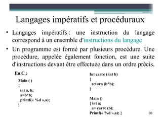 Langages impératifs et procéduraux
• Langages impératifs : une instruction du langage
  correspond à un ensemble d'instructions du langage
• Un programme est formé par plusieurs procédure. Une
  procédure, appelée également fonction, est une suite
  d'instructions devant être effectuée dans un ordre précis.
   En C :                        Int carre ( int b)
    Main ( )                     {
    {                              return (b*b);
      int a, b;                  }
      a=b*b;
      printf(« %d »,a);          Main ()
    }                            { int a;
                                  a= carre (b);
                                 Printf(« %d »,a); }     30
 