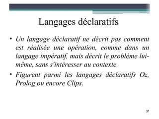 Langages déclaratifs
• Un langage déclaratif ne décrit pas comment
  est réalisée une opération, comme dans un
  langage impératif, mais décrit le problème lui-
  même, sans s'intéresser au contexte.
• Figurent parmi les langages déclaratifs Oz,
  Prolog ou encore Clips.


                                               31
 