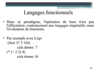 Langages fonctionnels
• Dans ce paradigme, l'opération de base n'est pas
  l'affectation, contrairement aux langages impératifs, mais
  l'évaluation de fonctions.

• Par exemple avec Lisp:
   (first '(7 3 10))
           cela donne 7
  (* (+ 2 2) 4)
           cela donne 16

                                                         33
 