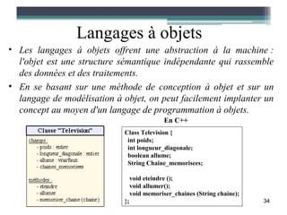 Langages à objets
• Les langages à objets offrent une abstraction à la machine :
  l'objet est une structure sémantique indépendante qui rassemble
  des données et des traitements.
• En se basant sur une méthode de conception à objet et sur un
  langage de modélisation à objet, on peut facilement implanter un
  concept au moyen d'un langage de programmation à objets.
                                             En C++
                            Class Television {
                             int poids;
                             int longueur_diagonale;
                             boolean allume;
                             String Chaine_memorisees;

                                 void eteindre ();
                                 void allumer();
                                 void memoriser_chaines (String chaine);
                            };                                             34
 