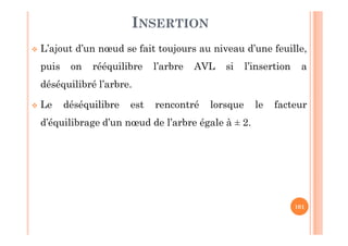 101
INSERTION
 L’ajout d’un nœud se fait toujours au niveau d’une feuille,
puis on rééquilibre l’arbre AVL si l’insertion a
déséquilibré l’arbre.
 Le déséquilibre est rencontré lorsque le facteur
d’équilibrage d’un nœud de l’arbre égale à ± 2.
 