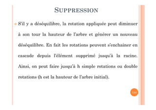 114
SUPPRESSION
 S’il y a déséquilibre, la rotation appliquée peut diminuer
à son tour la hauteur de l’arbre et générer un nouveau
déséquilibre. En fait les rotations peuvent s’enchainer en
cascade depuis l’élément supprimé jusqu’à la racine.
Ainsi, on peut faire jusqu’à h simple rotations ou double
rotations (h est la hauteur de l’arbre initial).
 