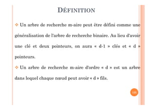 125
DÉFINITION
 Un arbre de recherche m-aire peut être défini comme une
généralisation de l'arbre de recherche binaire. Au lieu d'avoir
une clé et deux pointeurs, on aura « d-1 » clés et « d »
pointeurs.
 Un arbre de recherche m-aire d'ordre « d » est un arbre
dans lequel chaque nœud peut avoir « d » fils.
 
