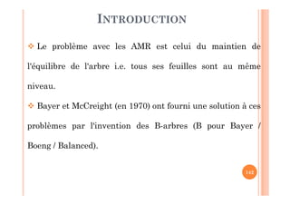 142
INTRODUCTION
 Le problème avec les AMR est celui du maintien de
l'équilibre de l'arbre i.e. tous ses feuilles sont au même
niveau.
 Bayer et McCreight (en 1970) ont fourni une solution à ces
problèmes par l'invention des B-arbres (B pour Bayer /
Boeng / Balanced).
 