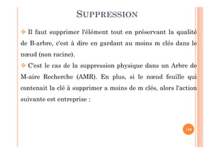 149
SUPPRESSION
 Il faut supprimer l‘élément tout en préservant la qualité
de B-arbre, c'est à dire en gardant au moins m clés dans le
nœud (non racine).
 C'est le cas de la suppression physique dans un Arbre de
M-aire Recherche (AMR). En plus, si le nœud feuille qui
contenait la clé à supprimer a moins de m clés, alors l'action
suivante est entreprise :
 