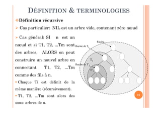 21
DÉFINITION & TERMINOLOGIES
Définition récursive
 Cas particulier: NIL est un arbre vide, contenant zéro nœud
T1
T’1
Racine
Racine de T1
Racine de T’1
 Cas général: SI n est un
nœud et si T1, T2, ...Tm sont
des arbres, ALORS on peut
construire un nouvel arbre en
connectant T1, T2, ...Tm
comme des fils à n.
 Chaque Ti est définit de la
même manière (récursivement).
 T1, T2, ...Tm sont alors des
sous- arbres de n.
 