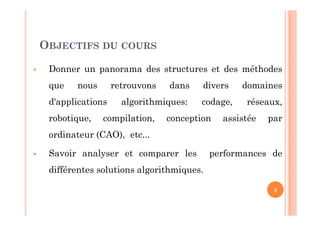 OBJECTIFS DU COURS
 Donner un panorama des structures et des méthodes
que nous retrouvons dans divers domaines
d'applications algorithmiques: codage, réseaux,
robotique, compilation, conception assistée par
ordinateur (CAO), etc...
 Savoir analyser et comparer les performances de
différentes solutions algorithmiques.
3
 