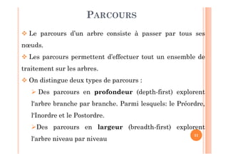 31
PARCOURS
 Le parcours d’un arbre consiste à passer par tous ses
nœuds.
 Les parcours permettent d’effectuer tout un ensemble de
traitement sur les arbres.
 On distingue deux types de parcours :
 Des parcours en profondeur (depth-first) explorent
l'arbre branche par branche. Parmi lesquels: le Préordre,
l‘Inordre et le Postordre.
Des parcours en largeur (breadth-first) explorent
l'arbre niveau par niveau
 