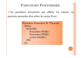42
PARCOURS POSTORDRE
 La procédure (récursive) qui affiche les valeurs en
parcours postordre d’un arbre de racine R est :
Procédure Postordre( R: *Tnoeud)
Début
SI R≠NIL
Postordre( FG(R) )
Postordre( FD(R) )
ecrire( Info(R) )
FSI
fin
 