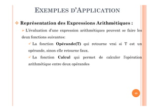 48
EXEMPLES D’APPLICATION
 Représentation des Expressions Arithmétiques :
 L’évaluation d’une expression arithmétiques peuvent se faire les
deux fonctions suivantes:
 La fonction Opérande(T) qui retourne vrai si T est un
opérande, sinon elle retourne faux.
 La fonction Calcul qui permet de calculer l’opération
arithmétique entre deux opérandes
 