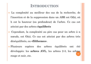 81
INTRODUCTION
 La complexité au meilleur des cas de la recherche, de
l’insertion et de la suppression dans un ABR est O(h), où
h est la hauteur (ou profondeur) de l’arbre. Ce cas est
atteint par des arbres équilibrés
 Cependant, la complexité au pire cas pour un arbre à n
nœuds, est O(n). Ce cas est atteint par des arbres très
déséquilibrés, ou «filiformes».
 Plusieurs espèces des arbres équilibrés ont été
développés: les arbres AVL, les arbres 2-3, les arbres
rouge et noir, etc.
 