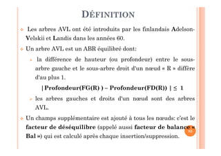 83
DÉFINITION
 Les arbres AVL ont été introduits par les finlandais Adelson-
Velskii et Landis dans les années 60.
 Un arbre AVL est un ABR équilibré dont:
 la différence de hauteur (ou profondeur) entre le sous-
arbre gauche et le sous-arbre droit d'un nœud « R » diffère
d'au plus 1.
|Profondeur(FG(R) ) – Profondeur(FD(R)) | ≤ 1
 les arbres gauches et droits d'un nœud sont des arbres
AVL.
 Un champs supplémentaire est ajouté à tous les nœuds: c’est le
facteur de déséquilibre (appelé aussi facteur de balance «
Bal ») qui est calculé après chaque insertion/suppression.
 